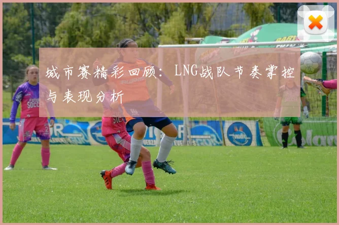 城市赛精彩回顾:LNG战队节奏掌控与表现分析