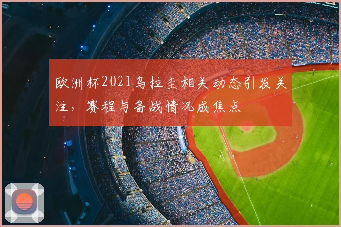 欧洲杯2021乌拉圭相关动态引发关注，赛程与备战情况成焦点