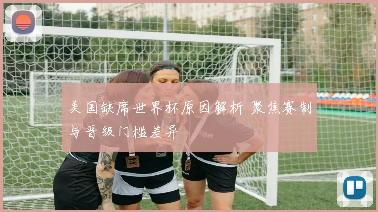 美国缺席世界杯原因解析 聚焦赛制与晋级门槛差异