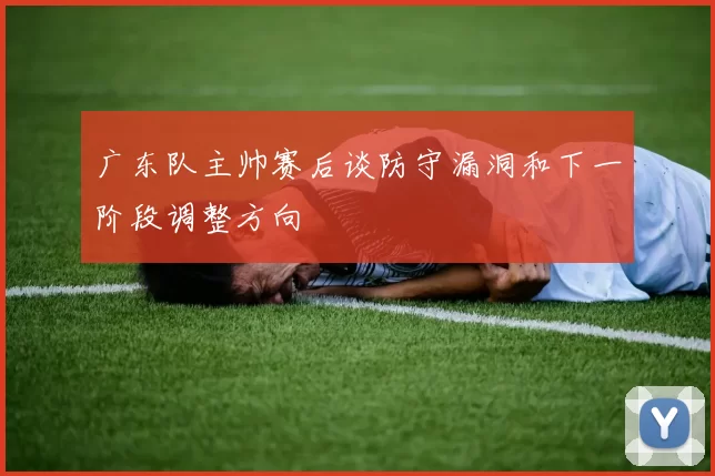 广东队主帅赛后谈防守漏洞和下一阶段调整方向